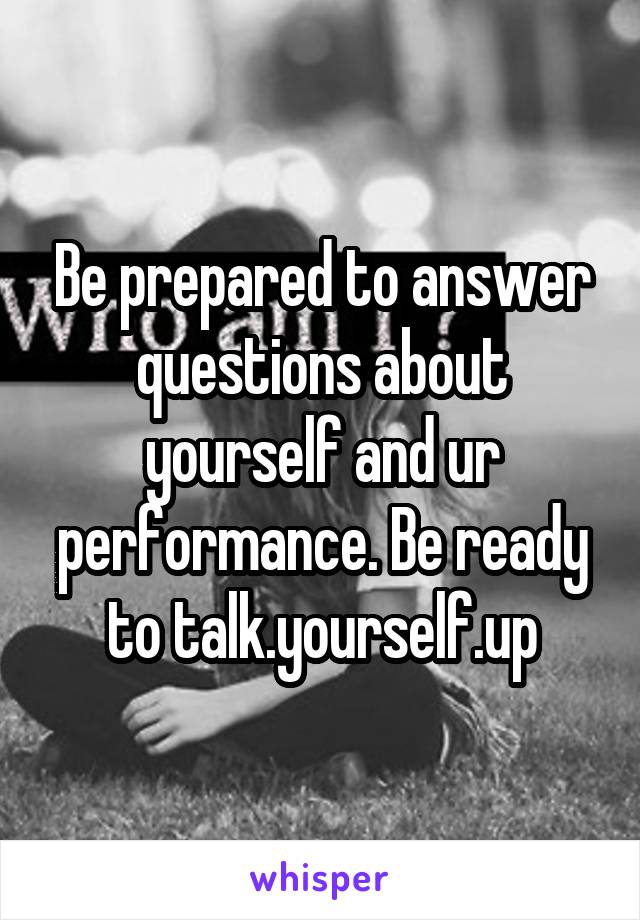 Be prepared to answer questions about yourself and ur performance. Be ready to talk.yourself.up