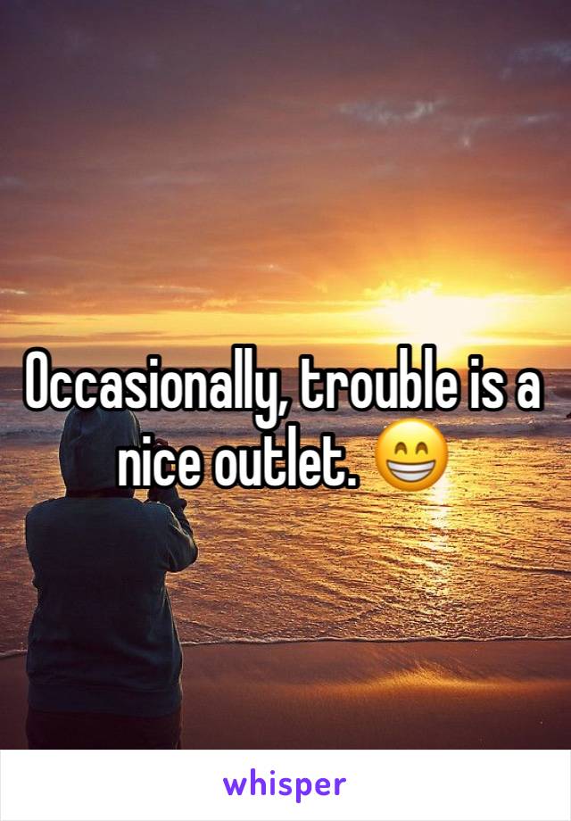 Occasionally, trouble is a nice outlet. 😁