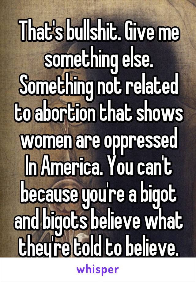 That's bullshit. Give me something else. Something not related to abortion that shows women are oppressed In America. You can't because you're a bigot and bigots believe what they're told to believe.