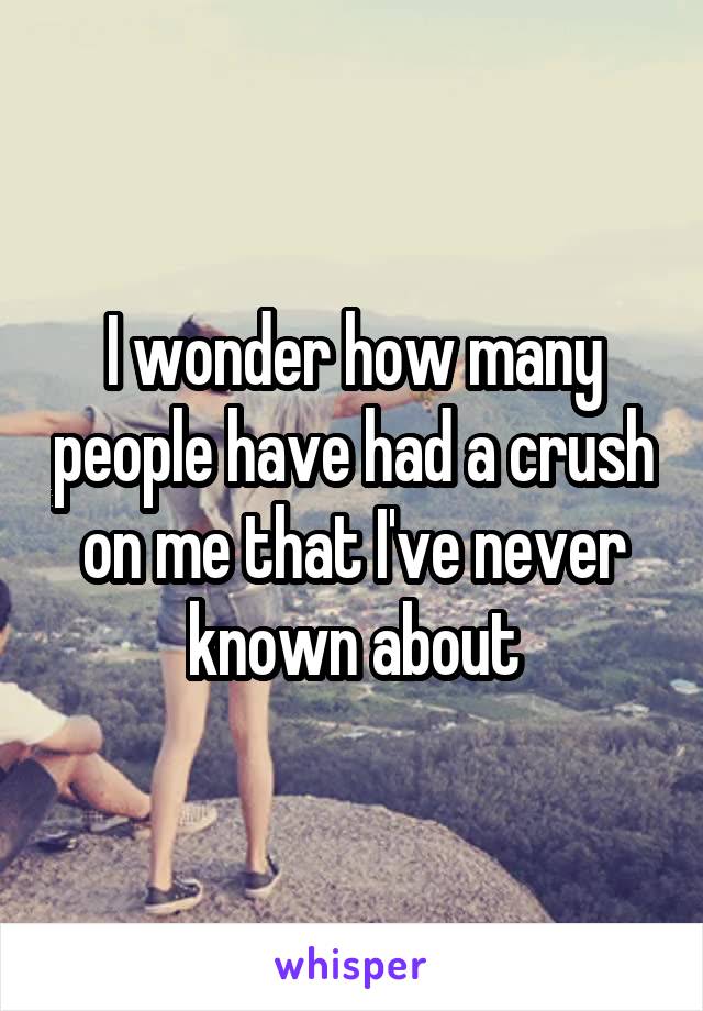 I wonder how many people have had a crush on me that I've never known about