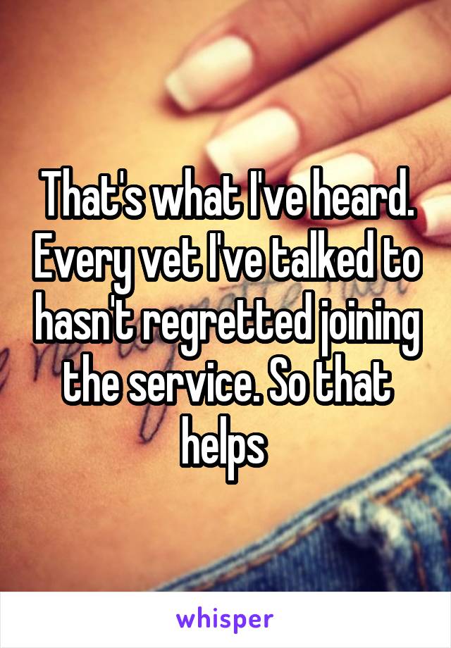 That's what I've heard. Every vet I've talked to hasn't regretted joining the service. So that helps 