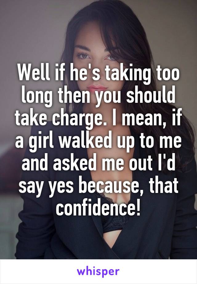 Well if he's taking too long then you should take charge. I mean, if a girl walked up to me and asked me out I'd say yes because, that confidence!