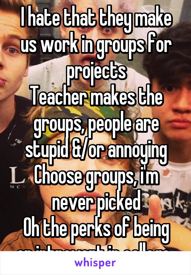 I hate that they make us work in groups for projects
Teacher makes the groups, people are stupid &/or annoying
Choose groups, i'm never picked
Oh the perks of being an introvert in college..