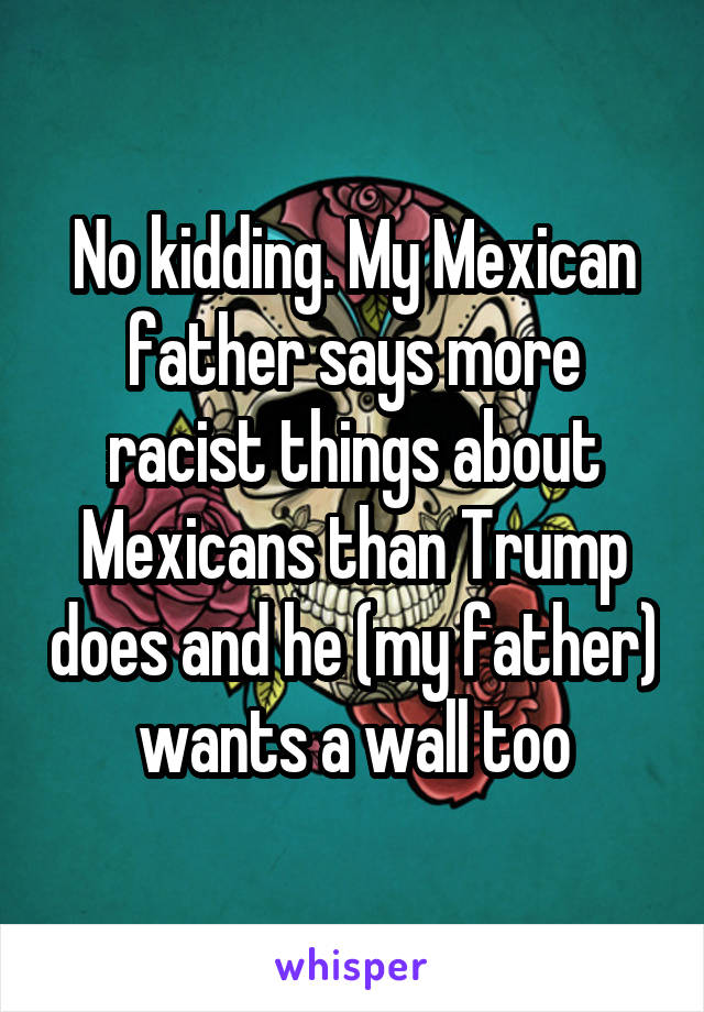 No kidding. My Mexican father says more racist things about Mexicans than Trump does and he (my father) wants a wall too