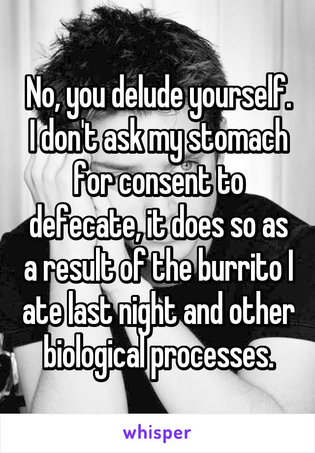 No, you delude yourself. I don't ask my stomach for consent to defecate, it does so as a result of the burrito I ate last night and other biological processes.