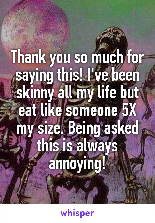 Thank you so much for saying this! I've been skinny all my life but eat like someone 5X my size. Being asked this is always annoying!