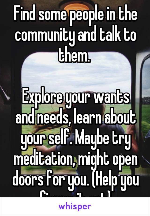 Find some people in the community and talk to them. 

Explore your wants and needs, learn about your self. Maybe try meditation, might open doors for you. (Help you figure it out)
