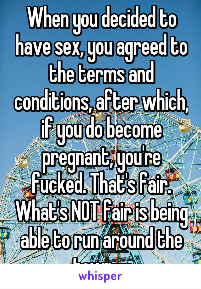 When you decided to have sex, you agreed to the terms and conditions, after which, if you do become pregnant, you're fucked. That's fair. What's NOT fair is being able to run around the town--