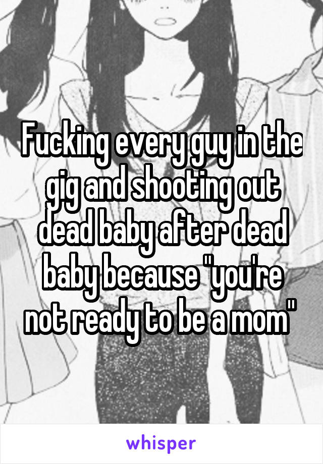 Fucking every guy in the gig and shooting out dead baby after dead baby because "you're not ready to be a mom" 