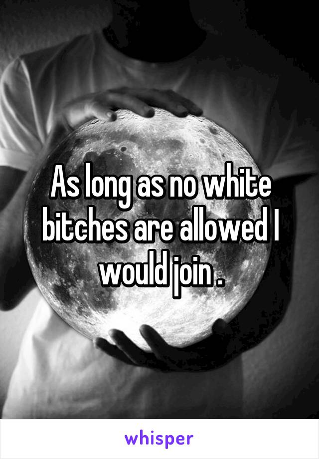 As long as no white bitches are allowed I would join .