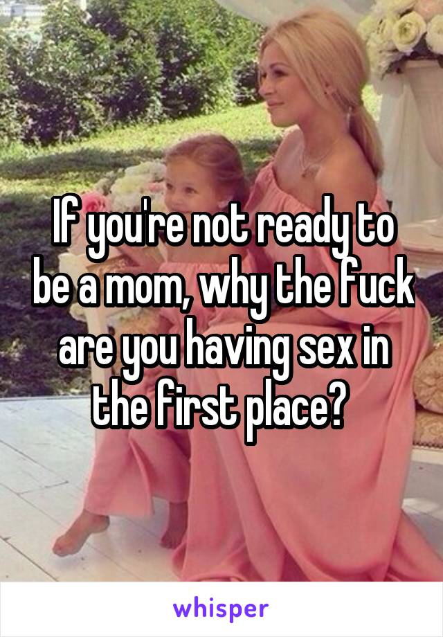 If you're not ready to be a mom, why the fuck are you having sex in the first place? 