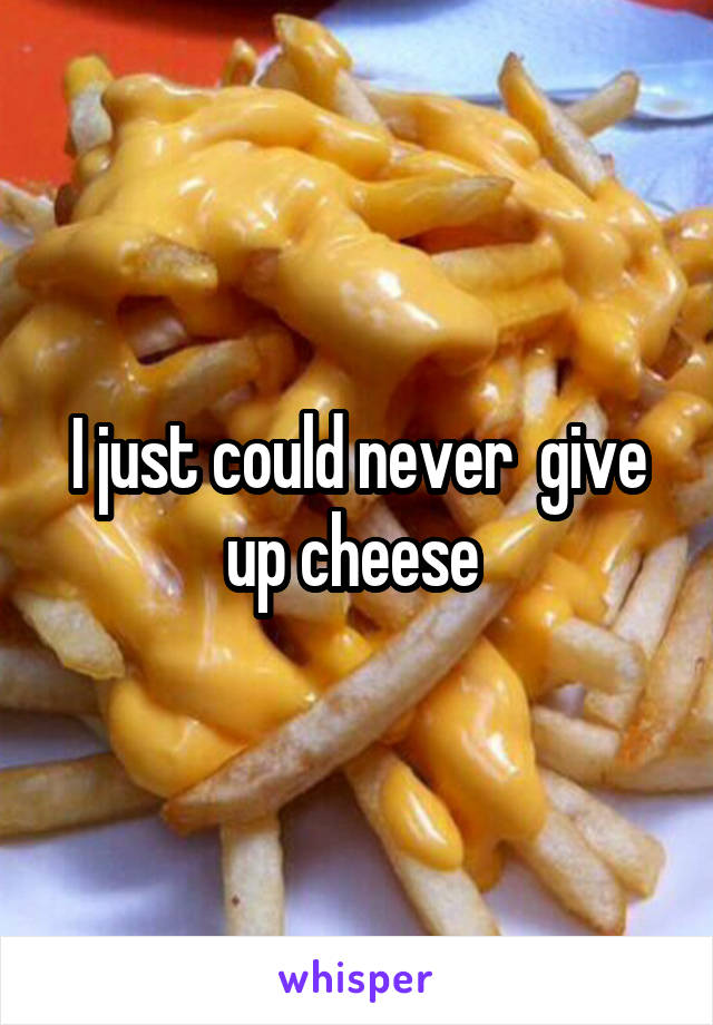 I just could never  give up cheese 