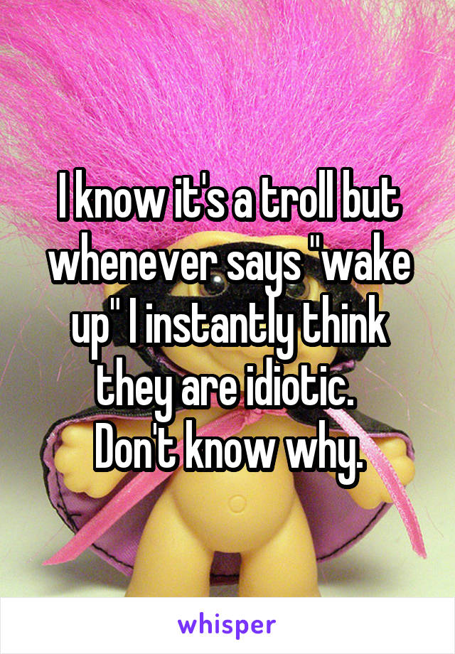 I know it's a troll but whenever says "wake up" I instantly think they are idiotic. 
Don't know why.