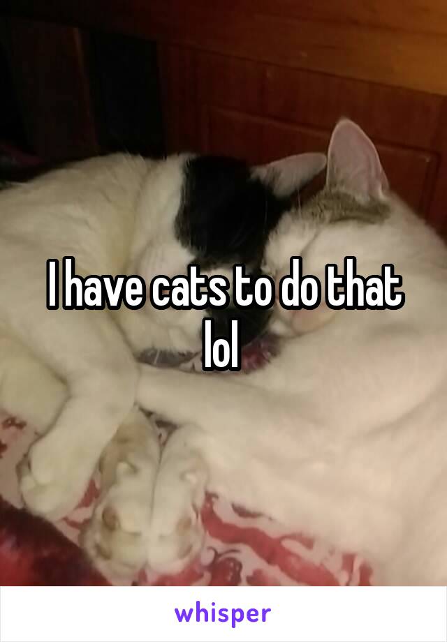 I have cats to do that lol 