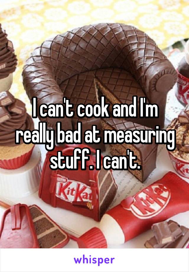 I can't cook and I'm really bad at measuring stuff. I can't.