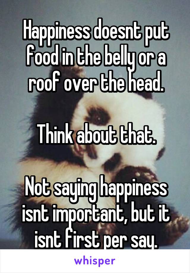 Happiness doesnt put food in the belly or a roof over the head.

Think about that.

Not saying happiness isnt important, but it isnt first per say.