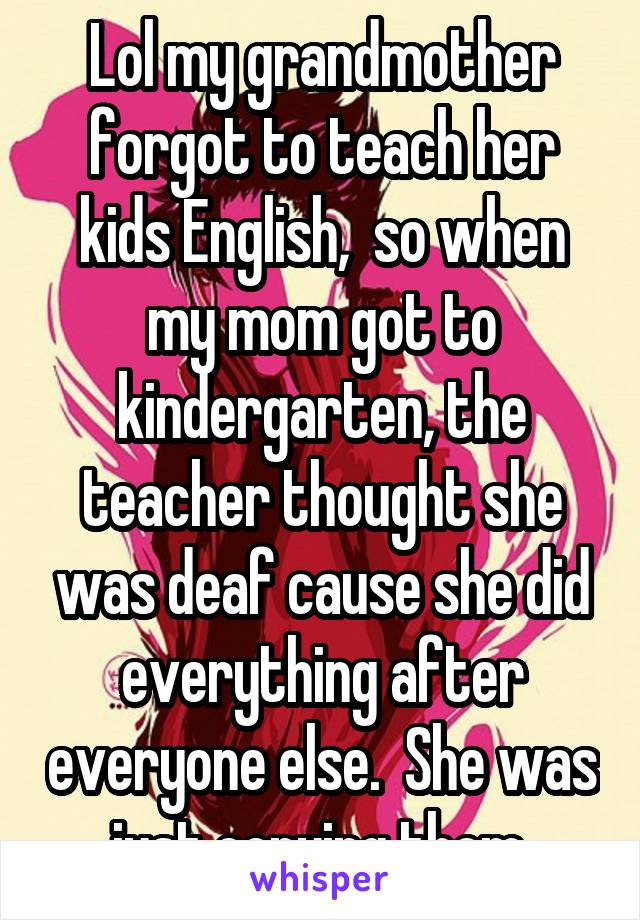 Lol my grandmother forgot to teach her kids English,  so when my mom got to kindergarten, the teacher thought she was deaf cause she did everything after everyone else.  She was just copying them.