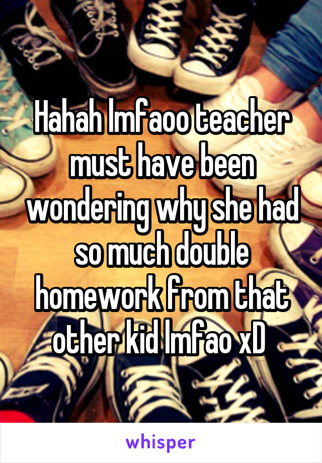Hahah lmfaoo teacher must have been wondering why she had so much double homework from that other kid lmfao xD 