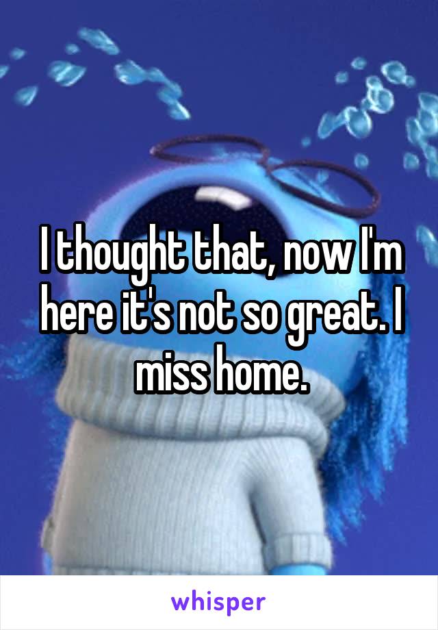 I thought that, now I'm here it's not so great. I miss home.
