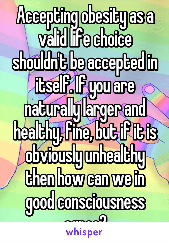 Accepting obesity as a valid life choice shouldn't be accepted in itself. If you are naturally larger and healthy, fine, but if it is obviously unhealthy then how can we in good consciousness agree?