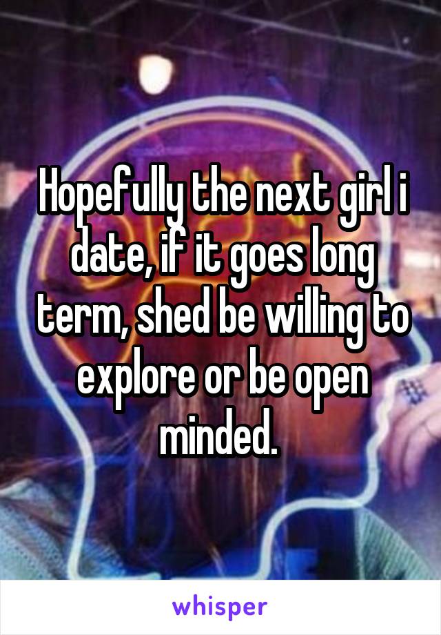Hopefully the next girl i date, if it goes long term, shed be willing to explore or be open minded. 