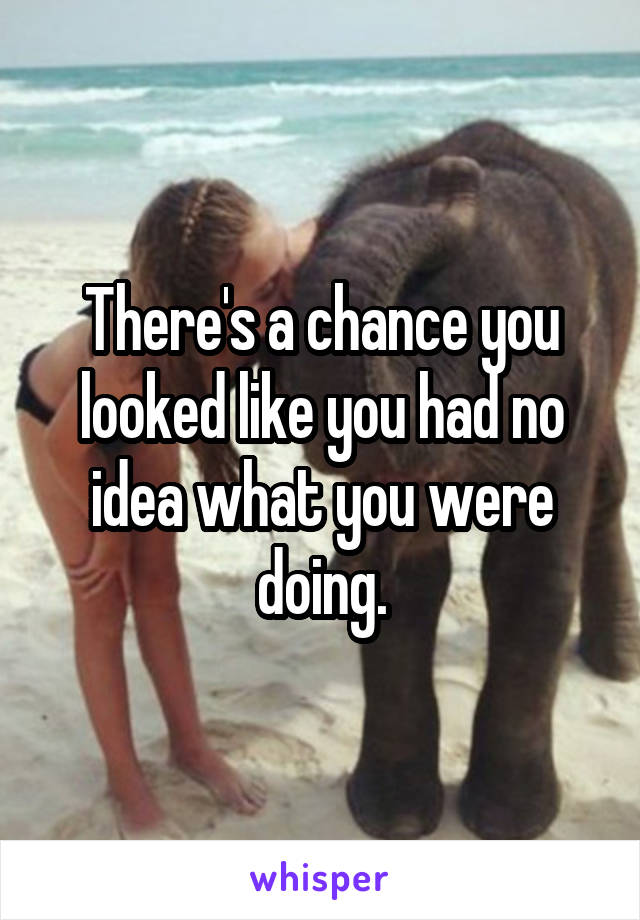 There's a chance you looked like you had no idea what you were doing.