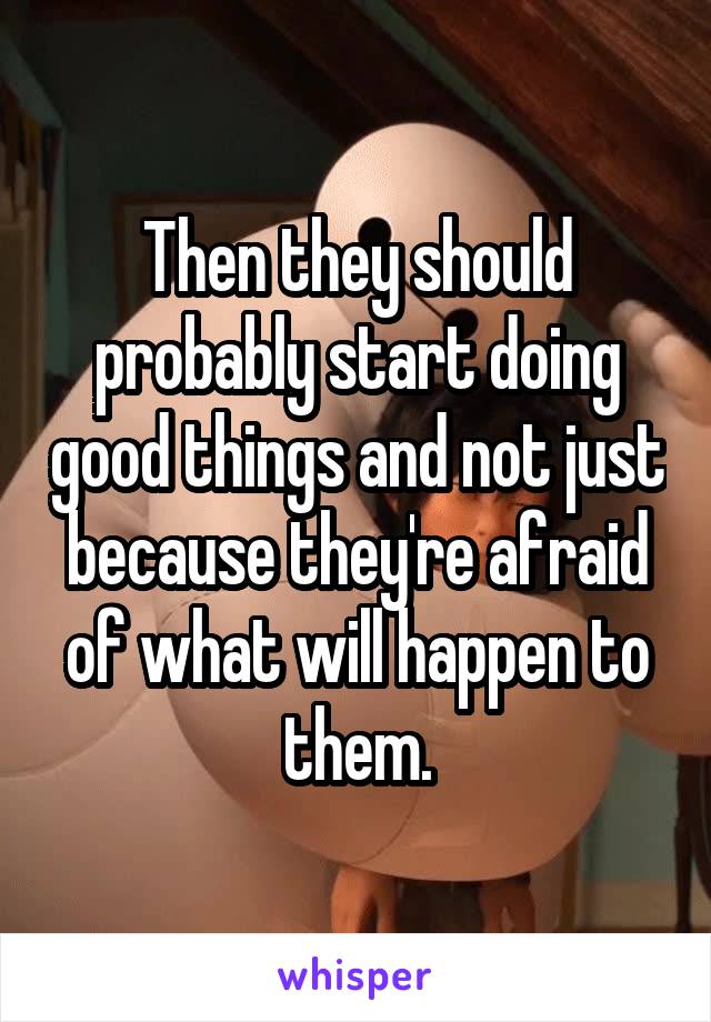 Then they should probably start doing good things and not just because they're afraid of what will happen to them.