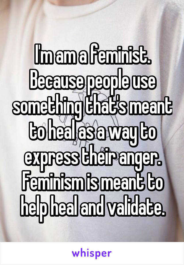 I'm am a feminist. Because people use something that's meant to heal as a way to express their anger. Feminism is meant to help heal and validate.