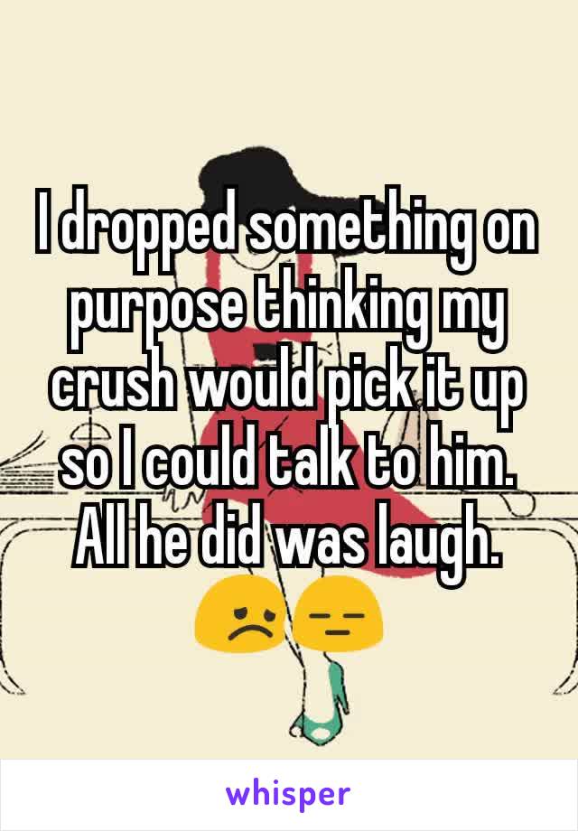 I dropped something on purpose thinking my crush would pick it up so I could talk to him. All he did was laugh. 😞😑