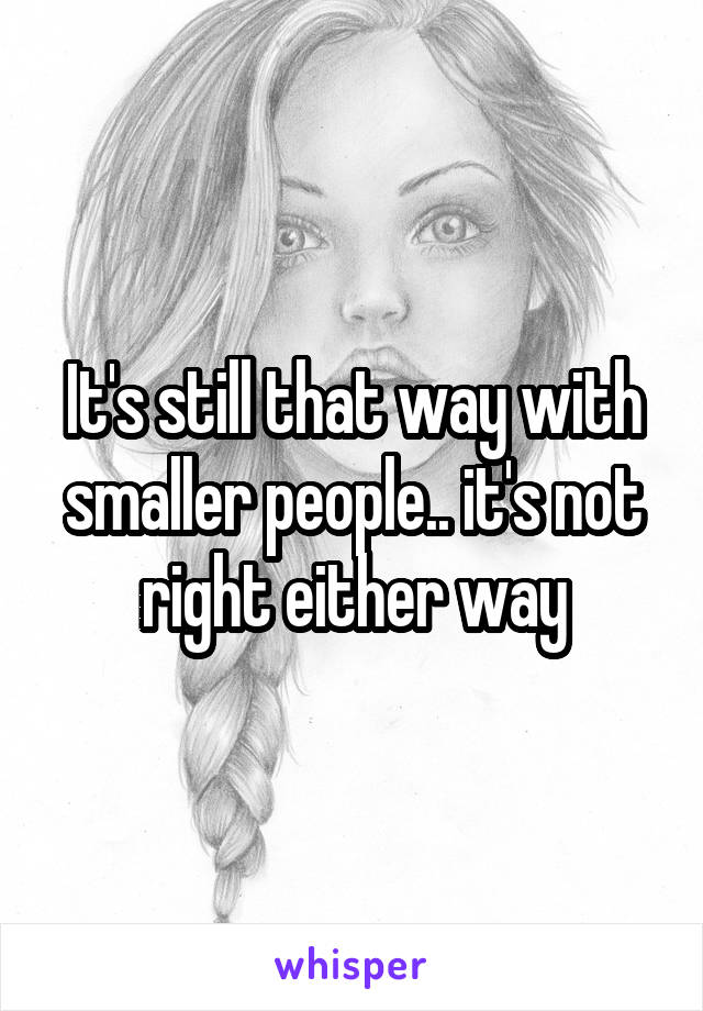 It's still that way with smaller people.. it's not right either way