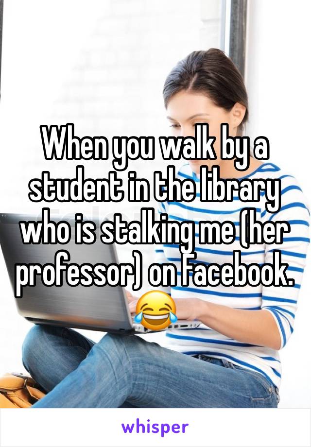 When you walk by a student in the library who is stalking me (her professor) on Facebook. 😂