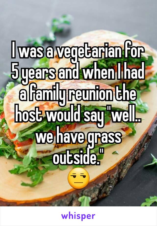 I was a vegetarian for 5 years and when I had a family reunion the host would say "well.. we have grass outside."
😒