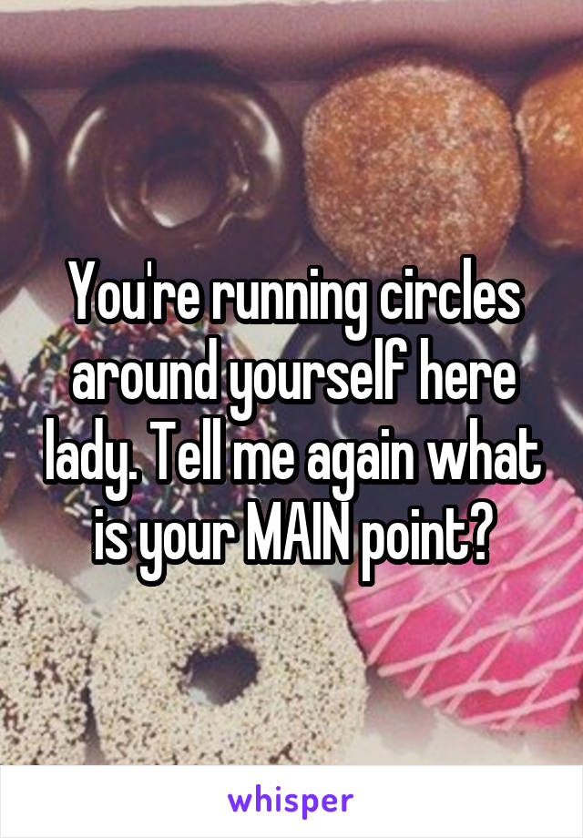 You're running circles around yourself here lady. Tell me again what is your MAIN point?