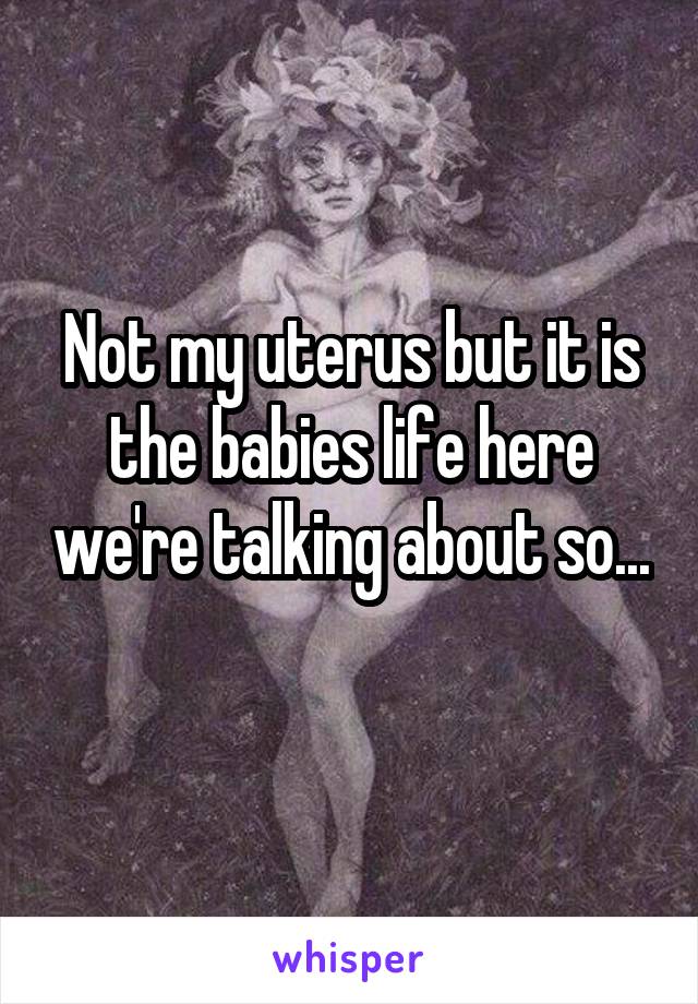 Not my uterus but it is the babies life here we're talking about so... 