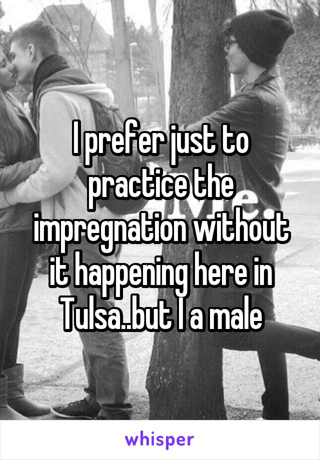 I prefer just to practice the impregnation without it happening here in Tulsa..but I a male