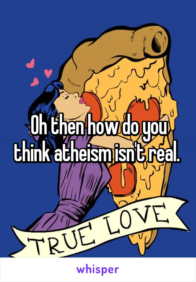 Oh then how do you think atheism isn't real. 