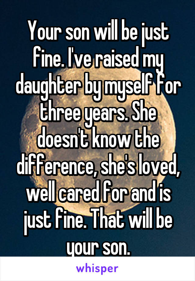 Your son will be just fine. I've raised my daughter by myself for three years. She doesn't know the difference, she's loved, well cared for and is just fine. That will be your son.