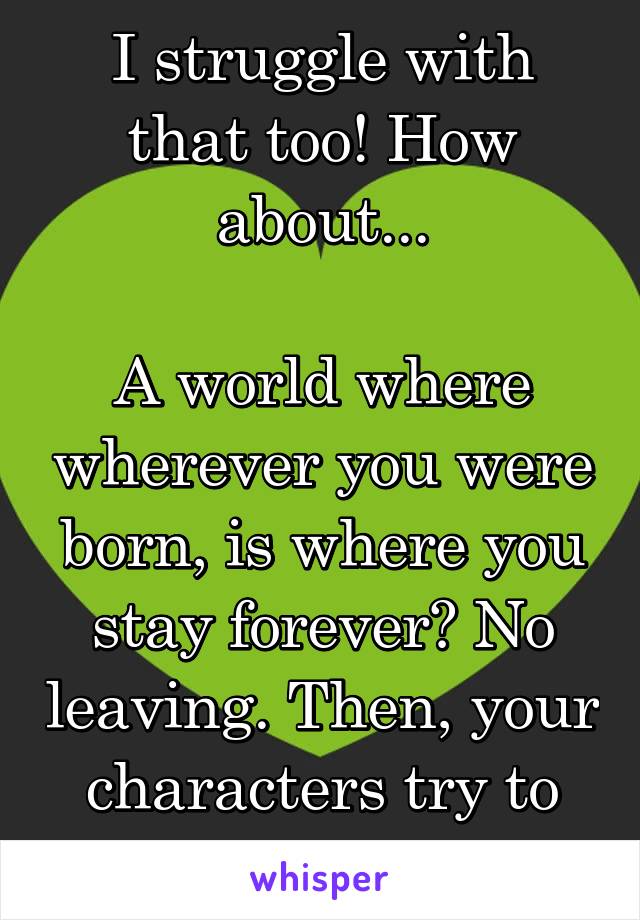 I struggle with that too! How about...

A world where wherever you were born, is where you stay forever? No leaving. Then, your characters try to change that! 