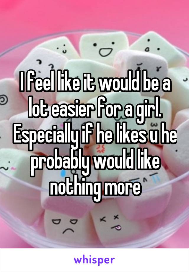 I feel like it would be a lot easier for a girl. Especially if he likes u he probably would like nothing more