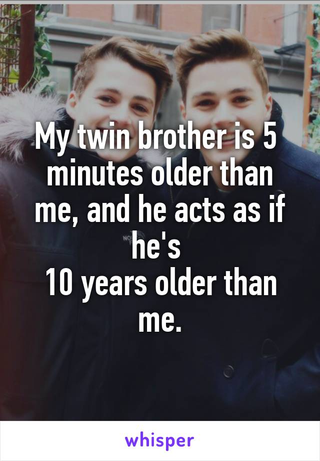 My twin brother is 5 
minutes older than me, and he acts as if he's 
10 years older than me.