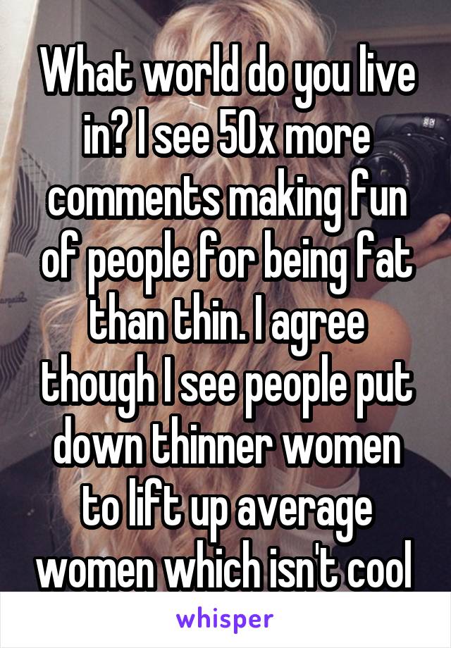 What world do you live in? I see 50x more comments making fun of people for being fat than thin. I agree though I see people put down thinner women to lift up average women which isn't cool 