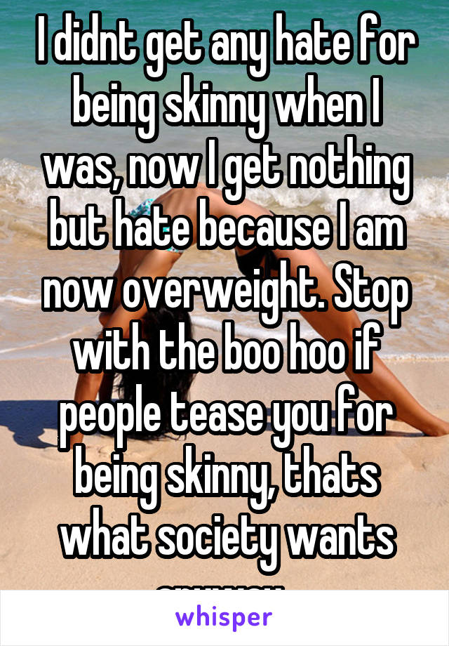 I didnt get any hate for being skinny when I was, now I get nothing but hate because I am now overweight. Stop with the boo hoo if people tease you for being skinny, thats what society wants anyway. 