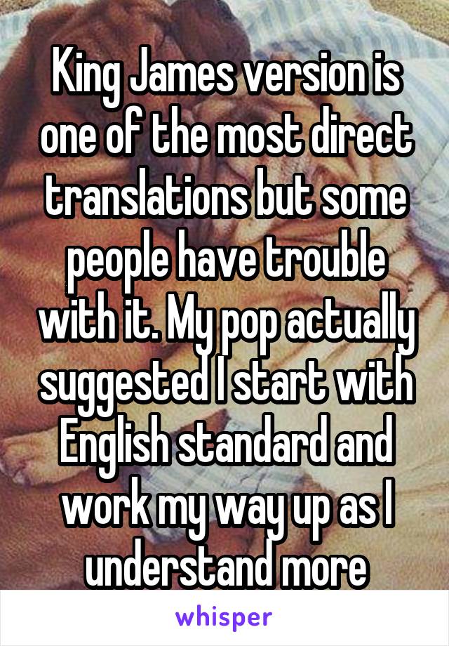 King James version is one of the most direct translations but some people have trouble with it. My pop actually suggested I start with English standard and work my way up as I understand more