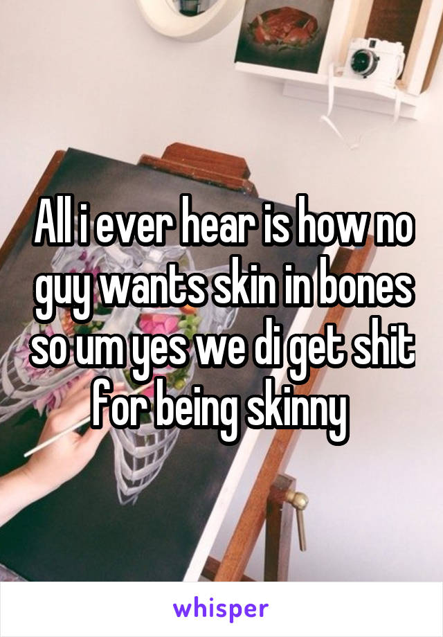 All i ever hear is how no guy wants skin in bones so um yes we di get shit for being skinny 