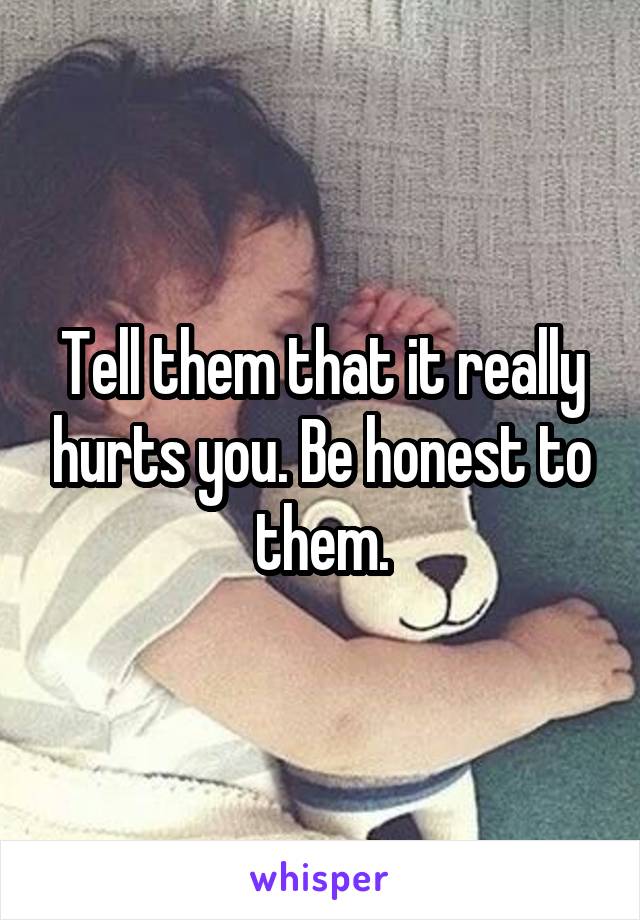 Tell them that it really hurts you. Be honest to them.