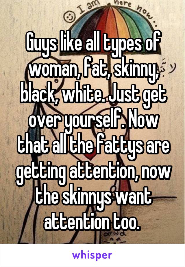 Guys like all types of woman, fat, skinny, black, white. Just get over yourself. Now that all the fattys are getting attention, now the skinnys want attention too. 