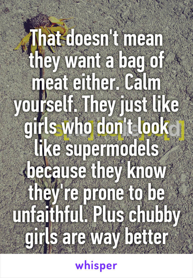 That doesn't mean they want a bag of meat either. Calm yourself. They just like girls who don't look like supermodels because they know they're prone to be unfaithful. Plus chubby girls are way better