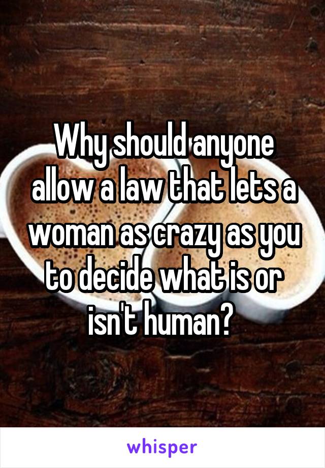 Why should anyone allow a law that lets a woman as crazy as you to decide what is or isn't human? 