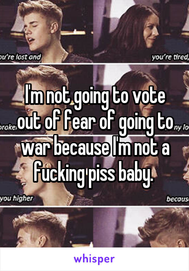 I'm not going to vote out of fear of going to war because I'm not a fucking piss baby. 