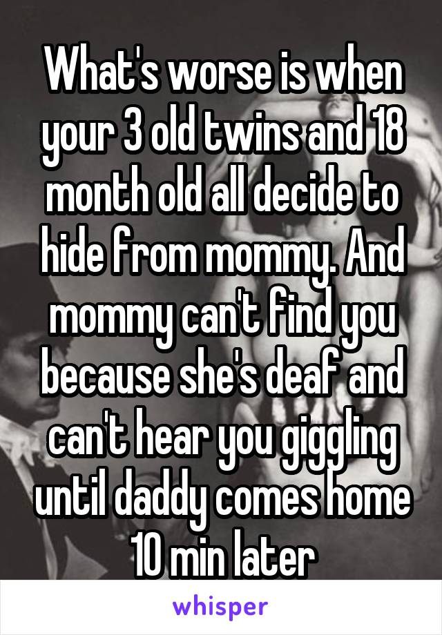 What's worse is when your 3 old twins and 18 month old all decide to hide from mommy. And mommy can't find you because she's deaf and can't hear you giggling until daddy comes home 10 min later